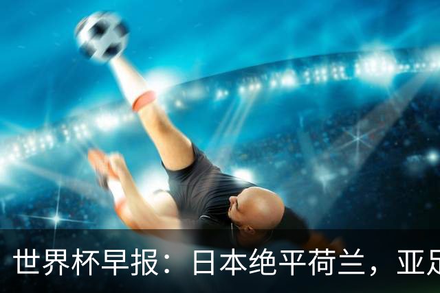 世界杯早报：日本绝平荷兰，亚足联球队仍不败 德国7-1大胜库拉索